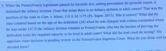3. When the Pennsylvania legislature passed its Juvenile Act, setting procedures for juvenile courts, it
abolished the infancy defense.Does that mean there is no infancy defense in adult courts? That was the
position of the state in Com.v. Martz,118 A.3d 1175 (Pa. Super. 2015). Was it correct? What did the
state contend based on the age of the defendant (28) when he was charged with crimes committed when
he was under 147 If the infancy defense remains in Pennsylvania, who has the burden of proving the
defendant lacks the required capacity to be tried in adult court? What did the trial court do wrong? The
appellate court decision is pending review in the Pennsylvania Supreme Court What do you think will be
decided there?