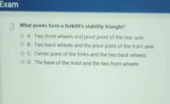 3 What points form a forklift's stability triangle?
A. Two front wheels and pivot point of the rear axle
B. Two back wheels and the pivot point of the front axle
C. Center point of the forks and the two back wheels
D. The base of the mast and the two front wheels