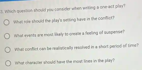 3. Which question should you consider when writing a one-act play?
What role should the play's setting have in the conflict?
What events are most likely to create a feeling of suspense?
What conflict can be realistically resolved in a short period of time?
What character should have the most lines in the play?