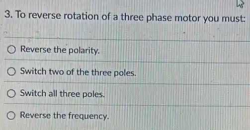 3. To reverse rotation of a three phase motor you must:
Reverse the polarity.
Switch two of the three poles.
) Switch all three poles.
Reverse the frequency.
