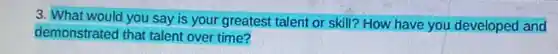 3. What would you say is your greatest talent or skill? How have you developed and
demonstrated that talent over time?