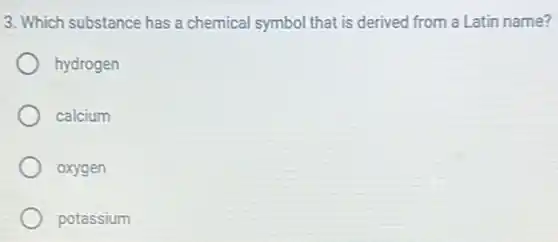 3. Which substance has a chemical symbol that is derived from a Latin name?
hydrogen
calcium
oxygen
potassium