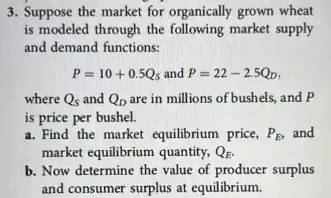 3. Suppose the market for organically grown wheat
is modeled through the following market supply
and demand functions:
P=10+0.5Q_(s) and P=22-2.5Q_(D)
where Q_(S) and Q_(D) are in millions of bushels,and P
is price per bushel.
a. Find the market equilibrium price, P_(E) and
market equilibrium quantity, Q_(E)
b. Now determine the value of producer surplus
and consumer surplus at equilibrium.