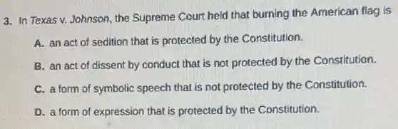 3. In Texas v.Johnson, the Supreme Court held that burning the American flag is
A. an act of sedition that is protected by the Constitution.
B. an act of dissent by conduct that is not protected by the Constitution.
C. a form of symbolic speech that is not protected by the Constitution.
D. a form of expression that is protected by the Constitution.