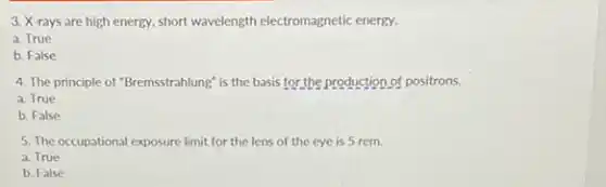 3. X-rays are high energy, short wavelength electromagnetic energy.
a. True
b. False
4. The principle of "Bremsstrahlung" is the basis for the production of positrons.
a. True
b. False
5. The occupational exposure limit for the lens of the eye is 5 rem.
a. True
b. False