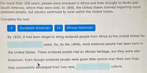 For more than 300 years, people were enslaved in Africa and then brought to North and
South America, where they were sold. In 1808, the United States banned importing more
enslaved people, but slavery continued to exist within the United States.
Complete the text.
3
European American
12
African American
By 1820, it had been illegal to bring enslaved people from Africa to the United States for
square years. So, by the 1840s, most enslaved people had been born in
the United States. These enslaved people had an African heritage, but they were also
American. Even though enslaved people were given little control over their own lives,
they successfully developed their own new, square culture.