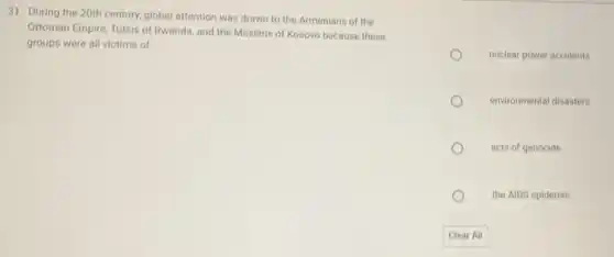 31. During the 20th century, global attention was drawn to the Armenians of the
Ottoman Empire, Tutsis of Rwanda, and the Muslims of Kosovo because these
groups were all victims of
nuclear power accidents
environmental disasters
acts of genocide
the AIDS epidemic