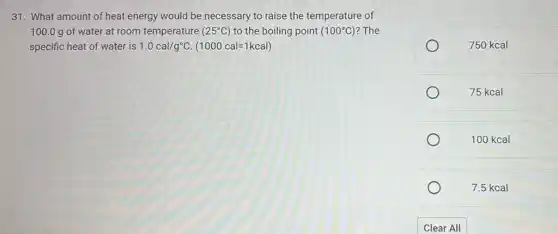 31. What amount of heat energy would be necessary to raise the temperature of
100.0 g of water at room temperature (25^circ C) to the boiling point (100^circ C) ? The
specific heat of water is 1.0cal/g^circ C.(1000cal=1kcal)
750 kcal
75 kcal
100 kcal
7.5 kcal