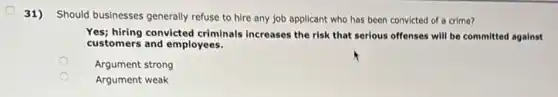 31) Should businesses generally refuse to hire any job applicant who has been convicted of a crime?
Yes; hiring convicted criminals increases the risk that serious offenses will be committed against
customers and employees.
Argument strong
Argument weak