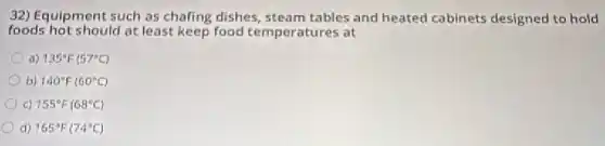 32) Equipment such as chafing dishes, steam tables and heated cabinets designed to hold
foods hot should at least keep food temperatures at
a) 135^circ F(57^circ C)
b) 140^circ F(60^circ C)
c) 155^circ F(68^circ C)
d) 165^circ F(74^circ C)
