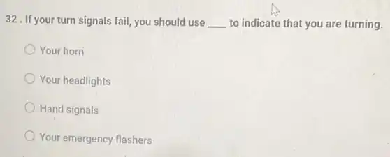 32. If your turn signals fail, you should use __ to indicate that you are turning.
Your horn
Your headlights
Hand signals
Your emergency flashers