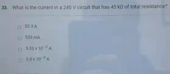 33. What is the current in a 240 V circuit that has 45kOmega  of total resistance?
53.3 A
533 mA
5.33times 10^-2A
5.3times 10^-3A
