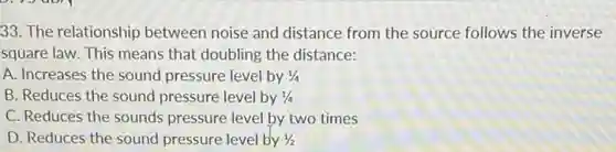 33. The relationship between noise and distance from the source follows the inverse
square law. This means that doubling the distance:
A. Increases the sound pressure level by 1/4
B. Reduces the sound pressure level by 1/4
C. Reduces the sounds pressure level by two times
D. Reduces the sound pressure level by 1/2