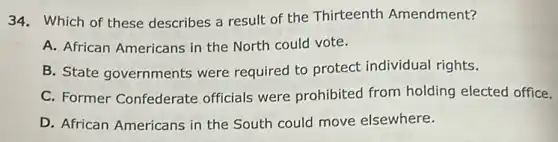 34. Which of these describes a result of the Thirteenth Amendment?
A. African Americans in the North could vote.
B. State governments were required to protect individual rights.
C. Former Confederate officials were prohibited from holding elected office.
D. African Americans in the South could move elsewhere.