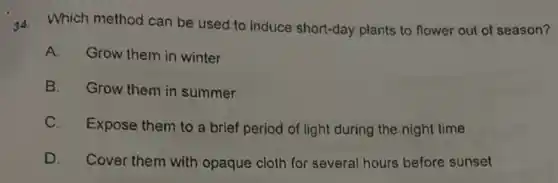 34. Which method can be used to induce short-day plants to flower out of season?
A. Grow them in winter
B. Grow them in summer
C.Expose them to a brief period of light during the night time
D. Cover them with opaque cloth for several hours before sunset