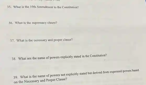 35. What is the 10th Amendment to the Constitution?
36. What is the supremacy clause?
37. What is the necessary and proper clause?
38. What are the name of powers explicitly stated in the Constitution?
39. What is the name of powers not explicitly stated but derived from expressed powers based
on the Necessary and Proper Clause?