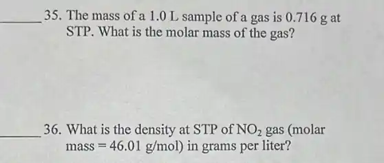 __ 35. The mass of a 1.0 L sample of a gas is 0.716 g at
STP. What is the molar mass of the gas?
__ 36. What is the density at STP of NO_(2) gas (molar
mass=46.01g/mol) in grams per liter?
