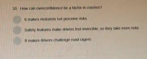 35. How can overconfidence be a factor in crashes?
It makes motorists not perceive tisks
Safety features make drivers feel invincible, so they take more risks
It makes drivers challenge road-ragers