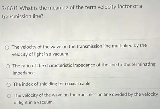 3-66J1 What is the meaning of the term velocity factor of a
transmission line?
The velocity of the wave on the transmission line multiplied by the
velocity of light in a vacuum.
The ratio of the characteristic impedance of the line to the terminating
impedance.
The index of shielding for coaxial cable.
The velocity of the wave on the transmission line divided by the velocity
of light in a vacuum.