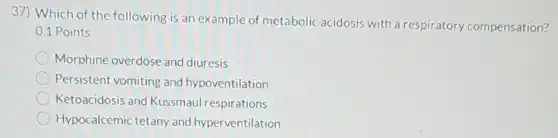 37) Which of the following is an example of metabolic acidosis with a respiratory compensation?
0.1 Points
Morphine overdose and diuresis
Persistent vomiting and hypoventilation
Ketoacidosis and Kussmaul respirations
Hypocalcemic tetany and hyperventilation