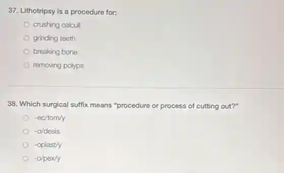 37. Lithotripsy is a procedure for:
crushing calculi
grinding teeth
breaking bone
removing polyps
38. Which surgical suffix means "procedure or process of cutting out?"
-ec/tom/y
-o/desis
-oplast/y
-o/pex/y