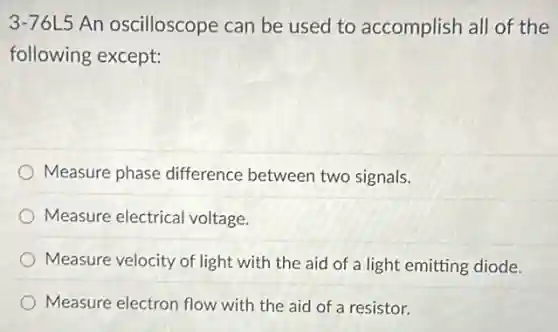 3-76L5 An oscilloscope can be used to accomplish all of the
following except:
Measure phase difference between two signals.
Measure electrical voltage.
Measure velocity of light with the aid of a light emitting diode.
Measure electron flow with the aid of a resistor.