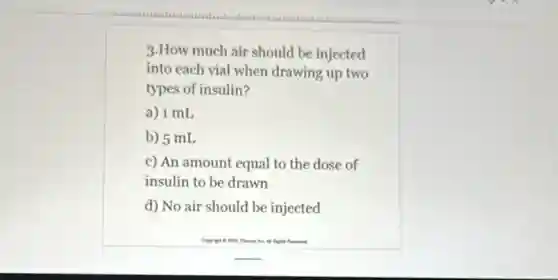 3.How much air should be injected
into each vial when drawing up two
types of insulin?
a) 1 mL
b) 5 mL
c) An amount equal to the dose of
insulin to be drawn
d) No air should be injected
so things
P. . A