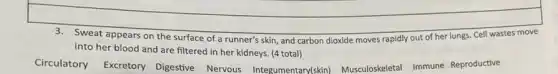 3.Sweat appears on the surface of a runner's skin, and carbon dioxide moves rapidly out of her lungs. Cell wastes move
into her blood and are filtered in her kidneys (4 total)
Circulatory Excretory Digestive Nervous Integumentary(skin)Musculoskeletal Immune Reproductive