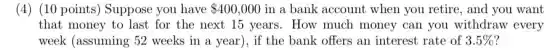 (4) (10 points) Suppose you have 400,000 in a bank account when you retire, and you want
that money to last for the next 15 years. How much money can you withdraw every
week (assuming 52 weeks in a year ), if the bank offers an interest rate of 3.5% 7