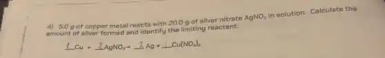 4) 5.0 g of copper metal reacts with 20.0 g of silver nitrate
AgNO_(3)
in solution. Calculate the
t of silver formed and identify the limiting reactant.
underline (1)Cu+underline (2)AgNO_(3)arrow underline (2)Ag+underline (1)Cu(NO_(3))_(2)
