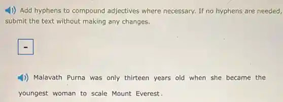 4) Add hyphens to compound adjectives where necessary. If no hyphens are needed,
submit the text without making any changes.
1)) Malavath Purna was only thirteen years old when she became the
youngest woman to scale Mount Everest.