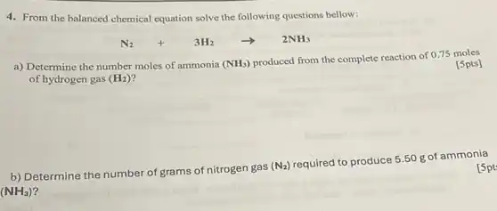 4. From the balanced chemical equation solve the following questions bellow:
N_(2)+3H_(2)arrow 2NH_(3)
a) Determine the number moles of ammonia
(NH_(3)) produced from the complete reaction of 0.75 moles of hydrogen gas (H_(2))
[5pts]
__
__
__
b) Determine the number of grams of nitrogen gas (N_(2)) required to produce 550 g of ammonia
(NH_(3))
[5pt