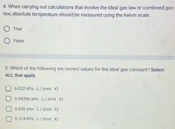 4. When carrying out calculations that involve the ideal gas law or combined gas
law, absolute temperature should be measured using the Kelvin scale.
True
False
5. Which of the following are correct values for the ideal gas constant?Select
ALL that apply.
6.022kPacdot L/(molcdot K)
0.08206atmcdot L/(molcdot K)
6.626atmcdot L/(molcdot K)
8.314kPacdot L/(molcdot K)