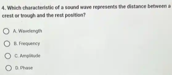 4. Which characteristic of a sound wave represents the distance between a
crest or trough and the rest position?
A. Wavelength
B. Frequency
C. Amplitude
D. Phase