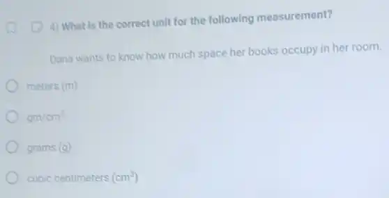4) What is the correct unit for the following measurement?
Dana wants to know how much space her books occupy in her room.
meters (m)
gm/cm^3
grams (g)
cubic centimeters (cm^3)