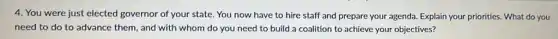 4. You were just elected governor of your state. You now have to hire staff and prepare your agenda. Explain your priorities. What do you
need to do to advance them, and with whom do you need to build a coalition to achieve your objectives?