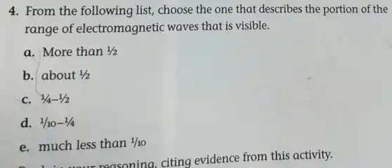4. From the following list, choose the one that describes the portion of the
range of electromagnetic waves that is visible.
a. More than 1/2
b. about 1/2
C. 1/4-1/2
d. 1/10-1/4
e. much less than 1/10