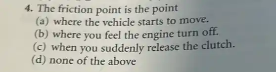 4. The friction point is the point
(a) where the vehicle starts to move.
(b) where you feel the engine turn off.
(c) when you suddenly release the clutch.
(d) none of the above
