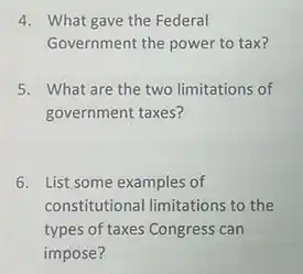 4. What gave the Federal
Government the power to tax?
5. What are the two limitations of
government taxes?
6. List some examples of
constitutional limitations to the
types of taxes Congress can
impose?