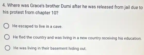 4. Where was Grace's brother Dumi after he was released from jail due to
his protest from chapter 10?
He escaped to live in a cave.
He fled the country and was living in a new country receiving his education.
He was living in their basement hiding out.