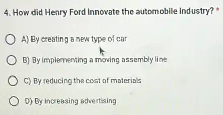4. How did Henry Ford innovate the automobile industry?
A) By creating a new type of car
B) By implementing a moving assembly line
C) By reducing the cost of materials
D) By increasing advertising