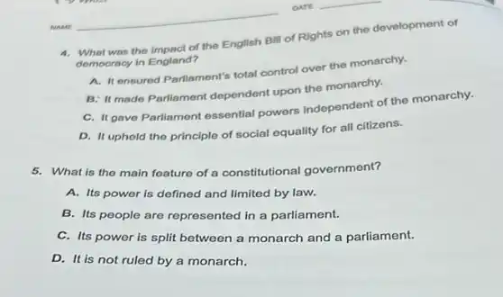 4. What was the impact of the English Bill of Rights on the development of
democracy in England?
A. It ensured Parliament's total control over the monarchy.
B: It made Parliament dependent upon the monarchy.
C. It gave Parliament essential powers independent of the monarchy.
D. It upheld the principle of social equality for all citizens.
5. What is the main feature of a constitutional government?
A. Its power is defined and limited by law.
B. Its people are represented in a parliament.
C. Its power is split between a monarch and a parliament.
D. It is not ruled by a monarch.