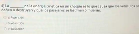 4) La __ de la energía cinética en un choque es lo que causa que los vehículos se
dañen o destruyan y que los pasajeros se lastimen o mueran.
a) Retención
b) Absorción
c) Disipación