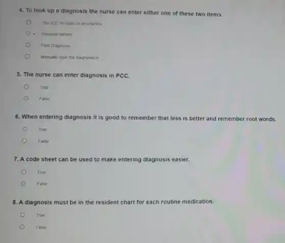 4. To look up a diagnosis the nurse can enter either one of these two items.
The ICD-10 code or description
- Previous history
Past Diagnosis
Manually type the diagnosis in
5. The nurse can enter diagnosis in PCC.
True
False
6. When entering diagnosis it is good to remember that less is better and remember root words.
True
False
7. A code sheet can be used to make entering diagnosis easier.
True
False
8. A diagnosis must be in the resident chart for each routine medication.
True
False
