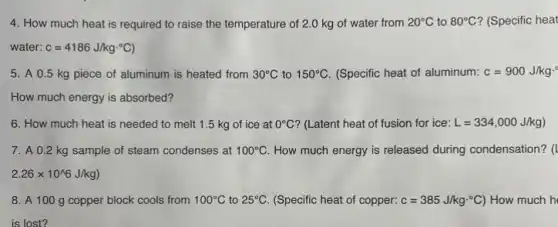 4. How much heat is required to raise the temperature of 2.0 kg of water from 20^circ C to 80^circ C ? (Specific heat
water: c=4186J/kgcdot ^circ C)
5. A 0.5 kg piece of aluminum is heated from 30^circ C to 150^circ C (Specific heat of aluminum: c=900J/kgcdot ^circ 
How much energy is absorbed?
6. How much heat is needed to melt 1.5 kg of ice at 0^circ C ? (Latent heat of fusion for ice: L=334,000J/kg)
7. A 0.2 kg sample of steam condenses at 100^circ C How much energy is released during condensation? (
2.26times 10^wedge 6J/kg)
8. A 100 g copper block cools from 100^circ C to 25^circ C (Specific heat of copper: c=385J/kgcdot ^circ C) How much h
is lost?