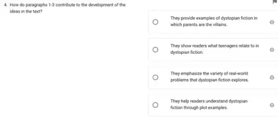 4. How do paragraphs 1-3 contribute to the development of the
ideas in the text?
They provide examples of dystopian fiction in
which parents are the villains.
E
They show readers what teenagers relate to in
dystopian fiction.
e
They emphasize the variety of real-world
problems that dystopian fiction explores
E
Theyhelpreaders understand dystopian
fiction through plot examples.