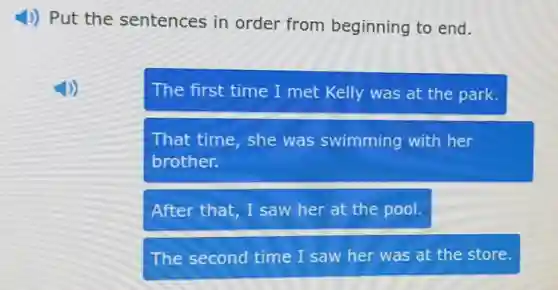 4) Put the sentences in order from beginning to end.
The first time I met Kelly was at the park.
That time, she was swimming with her
brother.
After that, I saw her at the pool.
The second time I saw her was at the store.