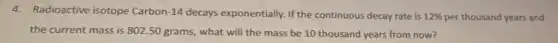 4. Radioactive isotope Carbon-14 decays exponentially. If the continuous decay rate is 12%  per thousand years and
the current mass is 802.50 grams, what will the mass be 10 thousand years from now?