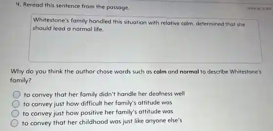 4. Reread this sentence from the passage.
square 
Whitestone's family handled this situation with relative calm determined that she
Why do you think the author chose words such as calm and normal to describe Whitestone's
family?
to convey that her family didn't handle her deafness well
to convey just how difficult her family's attitude was
to convey just how positive her family s attitude was
to convey that her childhood was just like anyone else's