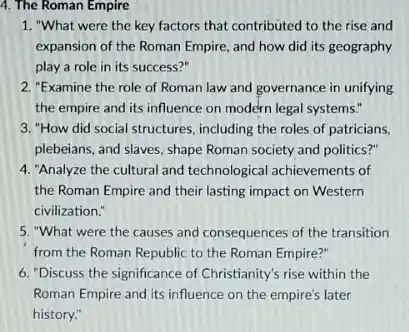 4. The Roman Empire
1. "What were the key factors that contributed to the rise and
expansion of the Roman Empire, and how did its geography
play a role in its success?"
2. "Examine the role of Roman law and governance in unifying
the empire and its influence on modern legal systems."
3. "How did social structures including the roles of patricians,
plebeians, and slaves, shape Roman society and politics?"
4. "Analyze the cultural and technological achievements of
the Roman Empire and their lasting impact on Western
civilization."
5. "What were the causes and consequences of the transition
from the Roman Republic to the Roman Empire?"
6. "Discuss the significance of Christianity's rise within the
Roman Empire and its influence on the empire's later
history."